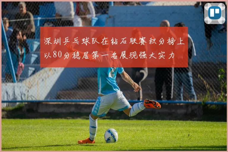 深圳乒乓球队在钻石联赛积分榜上以80分稳居第一名展现强大实力