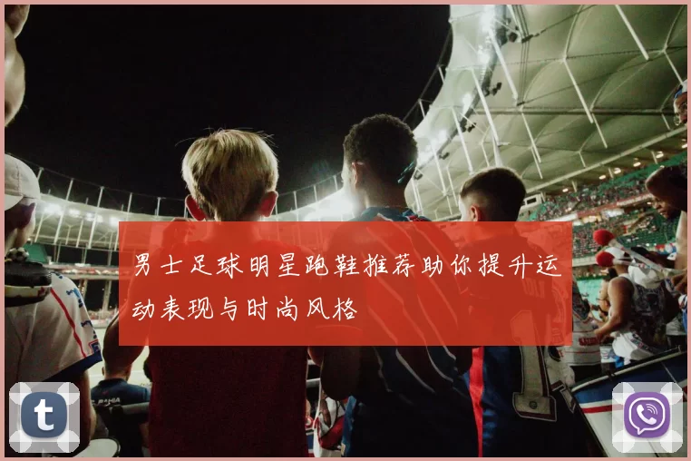 男士足球明星跑鞋推荐助你提升运动表现与时尚风格