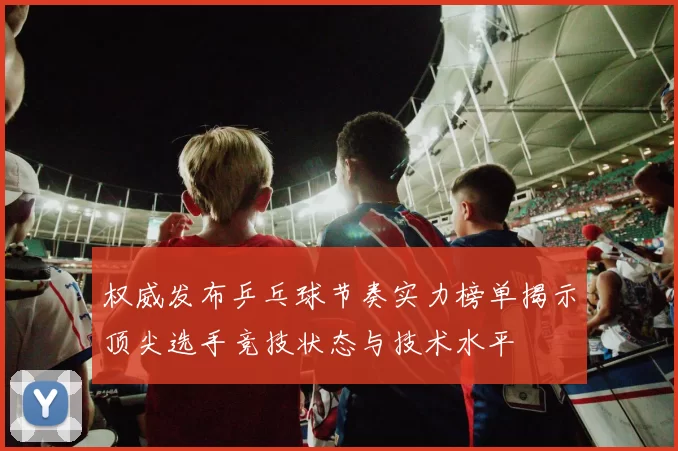 权威发布乒乓球节奏实力榜单揭示顶尖选手竞技状态与技术水平