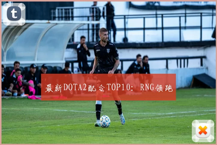 最新DOTA2配合TOP10：RNG领跑