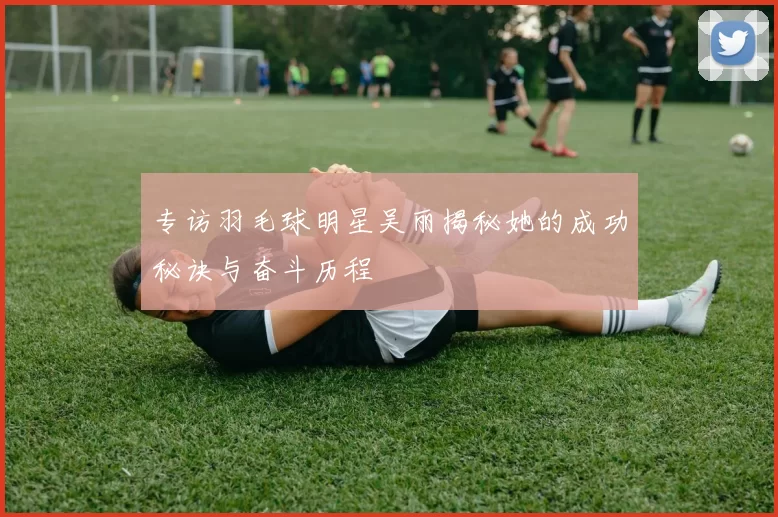 专访羽毛球明星吴丽揭秘她的成功秘诀与奋斗历程