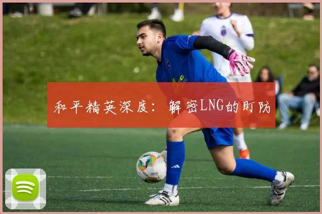 和平精英深度：解密LNG的盯防