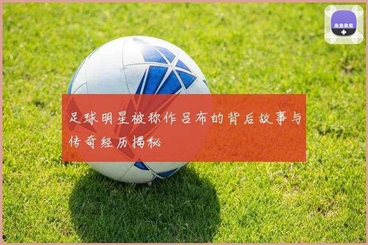 足球明星被称作吕布的背后故事与传奇经历揭秘