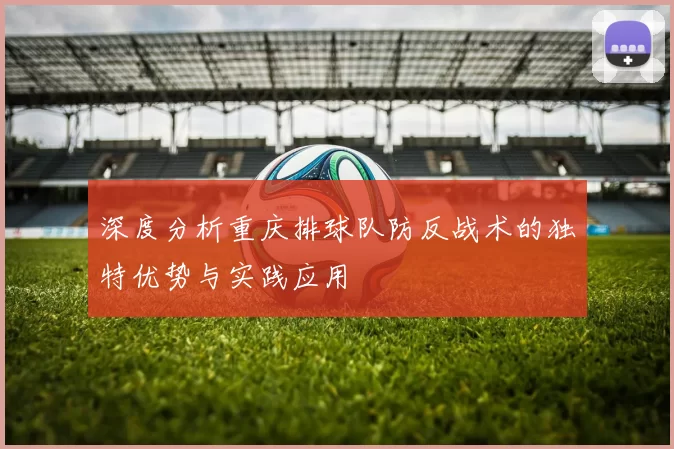 深度分析重庆排球队防反战术的独特优势与实践应用